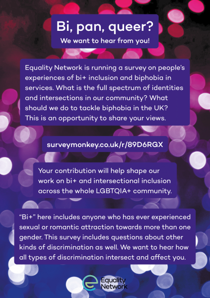 Bi, pan, Queer? We want to hear from you. Equality Network is running a survey on people’s experiences of bi+ inclusion and biphobia in services. What is the full spectrum of identities and intersections in our community? What should we do to tackle biphobia in the UK? This is an opportunity to share your views. surveymonkey.co.uk/r/89D6RGX Your contribution will help shape our work on bi+ and intersectional inclusion across the whole LGBTQIA+ community. “Bi+” here includes anyone who has ever experienced sexual or romantic attraction towards more than one gender. This survey includes questions about other kinds of discrimination as well. We want to hear how all types of discrimination intersect and affect you.